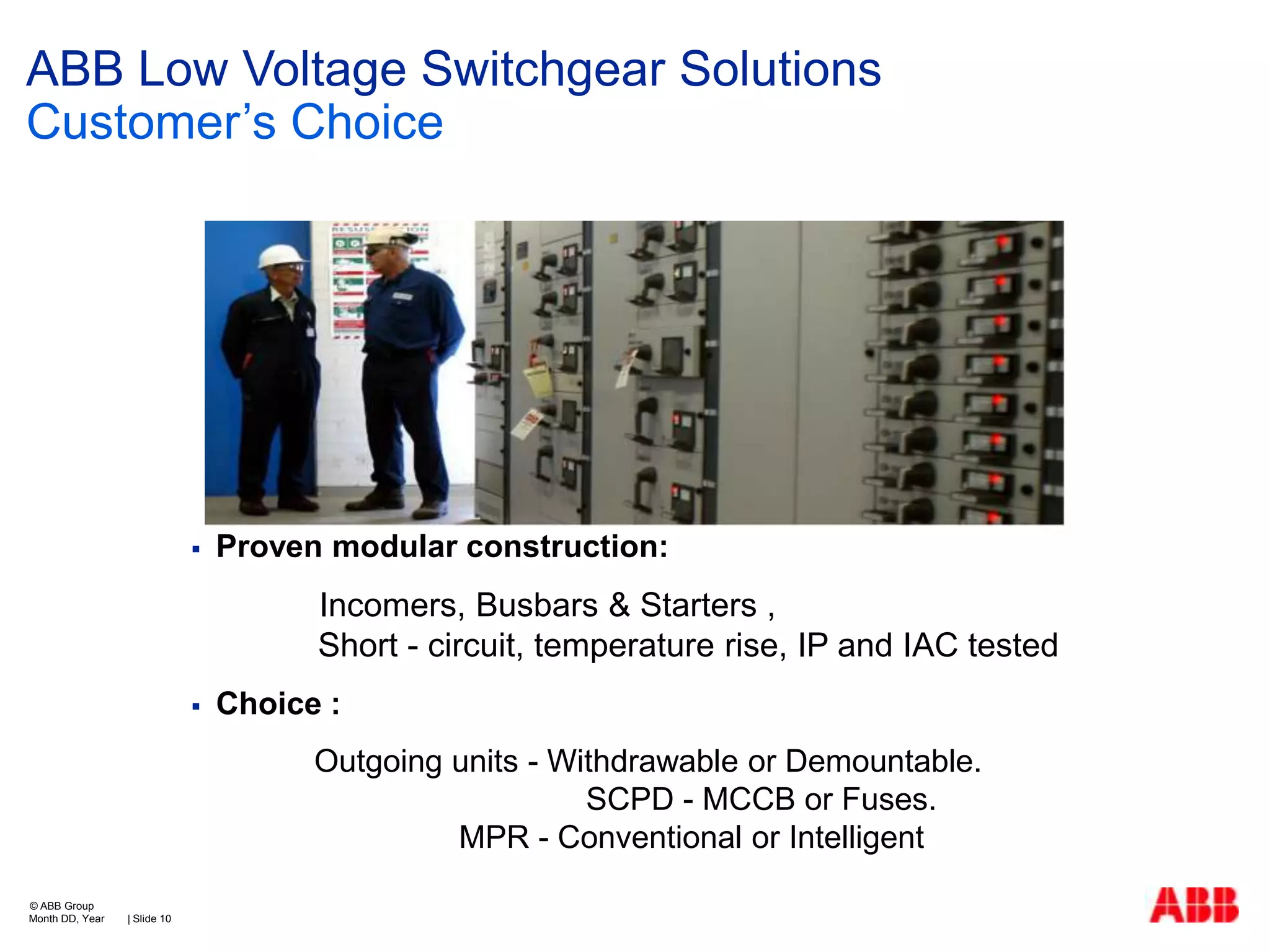 ABB Low Voltage Switchgear Solutions
Customer’s Choice



Proven modular construction:

Incomers, Busbars & Starters ,
Short - circuit, temperature rise, IP and IAC tested


Choice :
Outgoing units - Withdrawable or Demountable.
SCPD - MCCB or Fuses.
MPR - Conventional or Intelligent

© ABB Group
Month DD, Year

| Slide 10

 