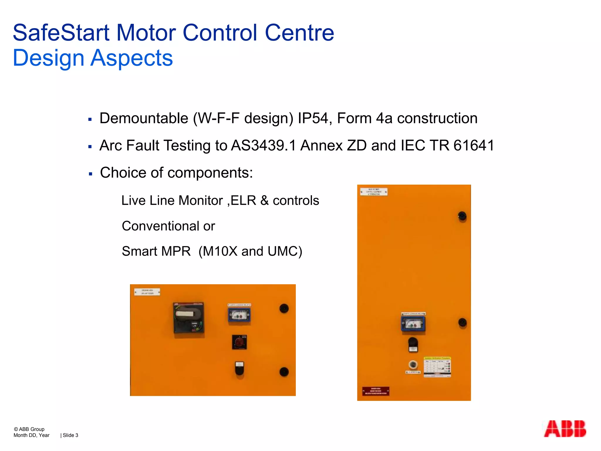 SafeStart Motor Control Centre
Design Aspects


Demountable (W-F-F design) IP54, Form 4a construction



Arc Fault Testing to AS3439.1 Annex ZD and IEC TR 61641



Choice of components:
Live Line Monitor ,ELR & controls
Conventional or
Smart MPR (M10X and UMC)

© ABB Group
Month DD, Year

| Slide 3

 