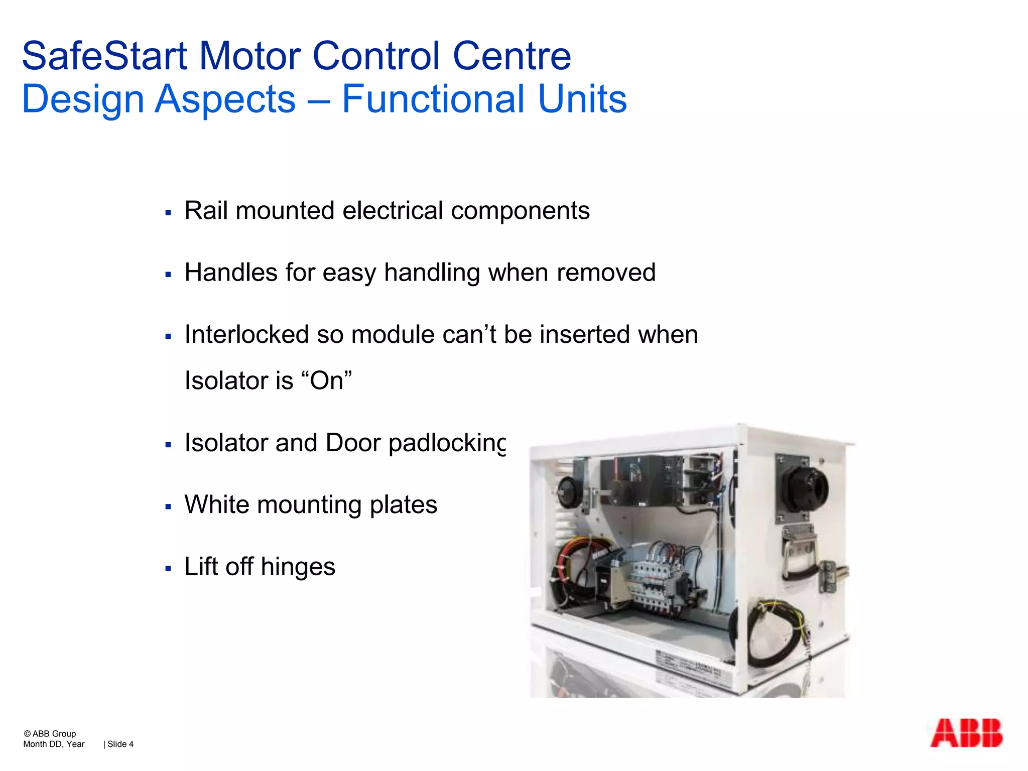 SafeStart Motor Control Centre
Design Aspects – Functional Units


Rail mounted electrical components



Handles for easy handling when removed



Interlocked so module can’t be inserted when
Isolator is “On”




| Slide 4

White mounting plates



© ABB Group
Month DD, Year

Isolator and Door padlocking

Lift off hinges

 