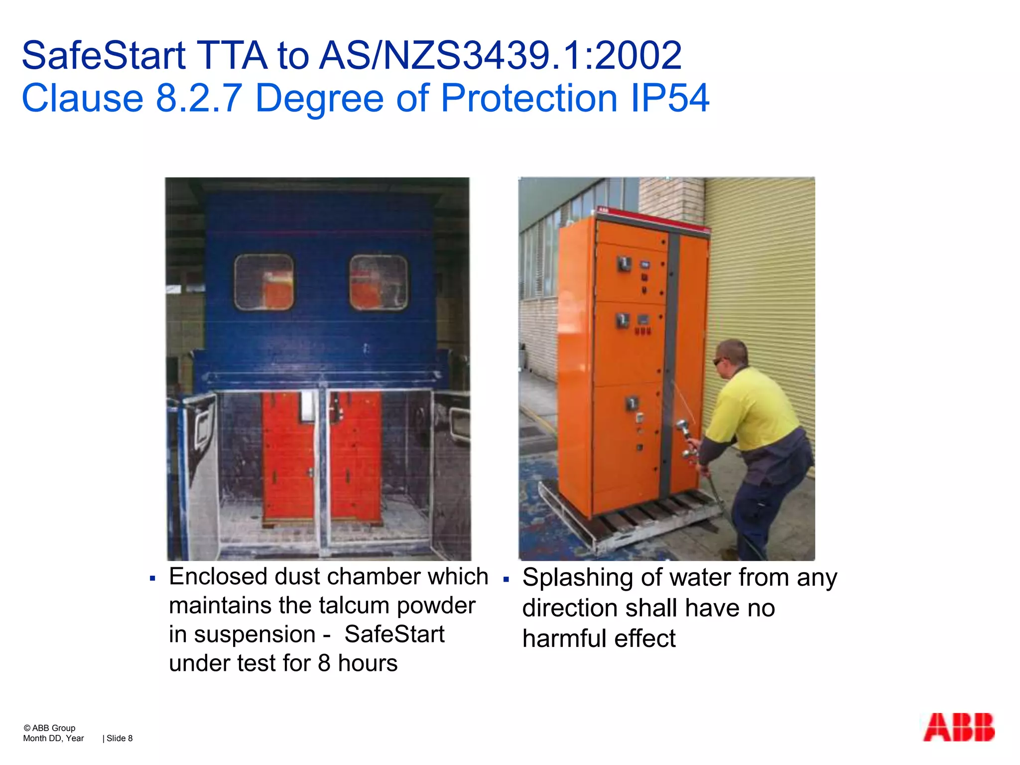 SafeStart TTA to AS/NZS3439.1:2002
Clause 8.2.7 Degree of Protection IP54



© ABB Group
Month DD, Year

| Slide 8

Enclosed dust chamber which
maintains the talcum powder
in suspension - SafeStart
under test for 8 hours



Splashing of water from any
direction shall have no
harmful effect

 