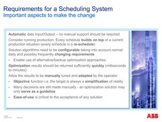 © ABB
| Slide 25
Requirements for a Scheduling System
Important aspects to make the change
Automatic data Input/Output – no manual support should be required
Consider running production. Every schedule builds on top of a current
production situation (every schedule is a re-schedule)
Solution algorithms need to be configurable taking into account normal
daily and possibly frequently changing requirements
 Enable use of alternative/backup optimization approaches
Optimization results should be returned sufficiently quickly (milliseconds
to minutes)
Allow the results to be manually tuned and adapted by the operator
 Objective function i.e. the target is always a simplification of reality
 Many decisions are still made manually - an optimization solution may
only serve as a guideline
 Ease-of-use is critical to the acceptance of any solution
June 8, 2015
 