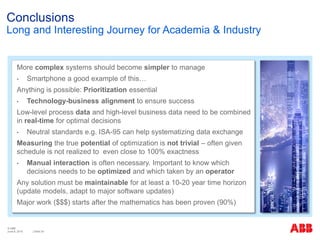 © ABB
| Slide 34
Conclusions
Long and Interesting Journey for Academia & Industry
More complex systems should become simpler to manage
• Smartphone a good example of this…
Anything is possible: Prioritization essential
• Technology-business alignment to ensure success
Low-level process data and high-level business data need to be combined
in real-time for optimal decisions
• Neutral standards e.g. ISA-95 can help systematizing data exchange
Measuring the true potential of optimization is not trivial – often given
schedule is not realized to even close to 100% exactness
• Manual interaction is often necessary. Important to know which
decisions needs to be optimized and which taken by an operator
Any solution must be maintainable for at least a 10-20 year time horizon
(update models, adapt to major software updates)
Major work ($$$) starts after the mathematics has been proven (90%)
June 8, 2015
 
