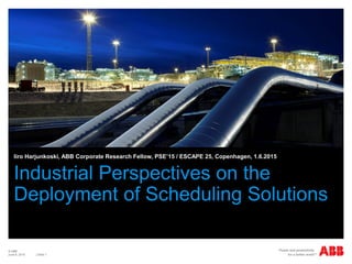 © ABB
| Slide 1
Industrial Perspectives on the
Deployment of Scheduling Solutions
Iiro Harjunkoski, ABB Corporate Research Fellow, PSE’15 / ESCAPE 25, Copenhagen, 1.6.2015
June 8, 2015
 