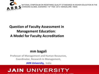 NATIONAL SYMPOSIUM ON REDEFINING QUALITY STANDARDS IN HIGHER EDUCATION IN THE
        CHANGING GLOBAL SCENARIO / 16TH FEB / 2013 / BANGALORE / INDIA




Question of Faculty Assessment in
   Management Education:
A Model for Faculty Accreditation



                mm bagali
Professor of Management and Human Resources,
     Coordinator, Research in Management,
              JAIN University, India
 