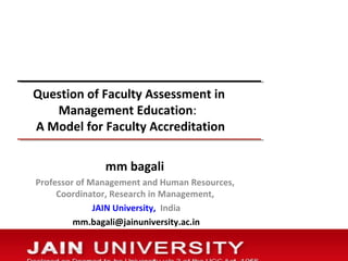 Question of Faculty Assessment in 
Management Education: 
A Model for Faculty Accreditation 
mm bagali 
Professor of Management and Human Resources, 
Coordinator, Research in Management, 
JAIN University, India 
mm.bagali@jainuniversity.ac.in 
 