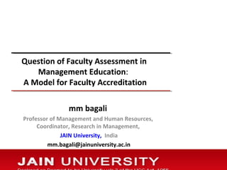 Question of Faculty Assessment in
Management Education:
A Model for Faculty Accreditation
mm bagali
Professor of Management and Human Resources,
Coordinator, Research in Management,
JAIN University, India
mm.bagali@jainuniversity.ac.in
 