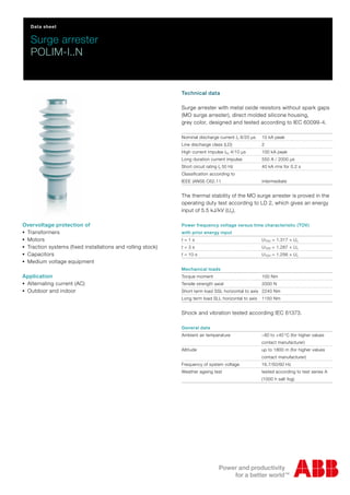 Data sheet
Surge arrester
POLIM-I..N
Technical data
Surge arrester with metal oxide resistors without spark gaps
(MO surge arrester), direct molded silicone housing,
grey color, designed and tested according to IEC 60099-4.
Nominal discharge current In 8/20 μs 10 kA peak
Line discharge class (LD) 2
High current impulse Ihc 4/10 μs 100 kA peak
Long duration current impulse 550 A / 2000 μs
Short circuit rating Is 50 Hz 40 kA rms for 0.2 s
Classification according to
IEEE (ANSI) C62.11 intermediate
The thermal stability of the MO surge arrester is proved in the
operating duty test according to LD 2, which gives an energy
input of 5.5 kJ/kV (Uc).
Power frequency voltage versus time characteristic (TOV)
with prior energy input
t = 1 s UTOV = 1.317 × Uc
t = 3 s UTOV = 1.287 × Uc
t = 10 s UTOV = 1.256 × Uc
Mechanical loads
Torque moment 100 Nm
Tensile strength axial 2000 N
Short term load SSL horizontal to axis 2240 Nm
Long term load SLL horizontal to axis 1150 Nm
Shock and vibration tested according IEC 61373.
General data
Ambient air temperature −60 to +40 °C (for higher values
contact manufacturer)
Altitude up to 1800 m (for higher values
contact manufacturer)
Frequency of system voltage 16.7/50/60 Hz
Weather ageing test tested according to test series A
(1000 h salt fog)
Overvoltage protection of
-Transformers
-Motors
-Traction systems (fixed installations and rolling stock)
-Capacitors
-Medium voltage equipment
Application
-Alternating current (AC)
-Outdoor and indoor
 