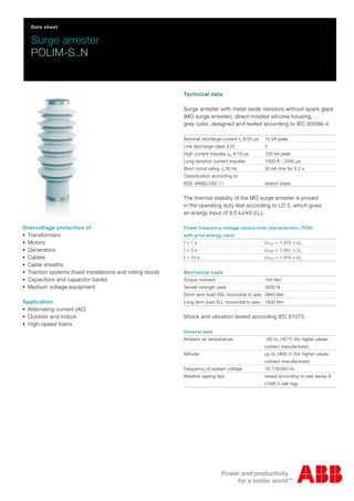 Data sheet
Surge arrester
POLIM-S..N
Technical data
Surge arrester with metal oxide resistors without spark gaps
(MO surge arrester), direct molded silicone housing,
grey color, designed and tested according to IEC 60099-4
Nominal discharge current In 8/20 μs 10 kA peak
Line discharge class (LD) 3
High current impulse Ihc 4/10 μs 100 kA peak
Long duration current impulse 1000 A / 2000 μs
Short circuit rating Is 50 Hz 50 kA rms for 0.2 s
Classification according to
IEEE (ANSI) C62.11 station class
The thermal stability of the MO surge arrester is proved
in the operating duty test according to LD 3, which gives
an energy input of 9,0 kJ/kV (Uc).
Power frequency voltage versus time characteristic (TOV)
with prior energy input
t = 1 s UTOV = 1.375 × Uc
t = 3 s UTOV = 1.341 × Uc
t = 10 s UTOV = 1.310 × Uc
Mechanical loads
Torque moment 100 Nm
Tensile strength axial 3000 N
Short term load SSL horizontal to axis 3840 Nm
Long term load SLL horizontal to axis 1920 Nm
Shock and vibration tested according IEC 61373.
General data
Ambient air temperature −60 to +40 °C (for higher values
contact manufacturer)
Altitude up to 1800 m (for higher values
contact manufacturer)
Frequency of system voltage 16.7/50/60 Hz
Weather ageing test tested according to test series A
(1000 h salt fog)
Overvoltage protection of
-Transformers
-Motors
-Generators
-Cables
-Cable sheaths
-Traction systems (fixed installations and rolling stock)
-Capacitors and capacitor banks
-Medium voltage equipment
Application
-Alternating current (AC)
-Outdoor and indoor
-High-speed trains
 
