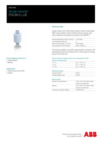Data sheet
Surge arrester
POLIM-C..LB
Overvoltage protection of
-Cable sheath
-Motors
Application
-Alternating current (AC)
-Indoor
Technical data
Surge arrester with metal oxide resistors without spark gaps
(MO surge arrester), direct molded silicone housing, grey
color, designed and tested according to IEC 60099-4.
Nominal discharge current In 8/20 µs 10 kA peak
Line discharge class (LD) 2
High current impulse Ihc 4/10 µs 100 kA peak
Long duration current impulse 550 A / 2000 µs
The thermal stability of the MO surge arrester is proved in the
operating duty test according to LD 2, which gives an energy
input of 5.5 kJ/kV (Uc).
Power frequency voltage versus time characteristic (TOV)
with prior energy input
t = 1 s UTOV = 1.31 × Uc
t = 3 s UTOV = 1.28 × Uc
t = 10 s UTOV = 1.25 × Uc
Mechanical loads
Torque moment 30 Nm
Tensile strength axial 1000 N
General data
Ambient air temperature –60 to +40 °C (for higher values
contact manufacturer)
Altitude up to 1800 m (for higher values
contact manufacturer)
Frequency of system voltage 16.7/50/60 Hz
 