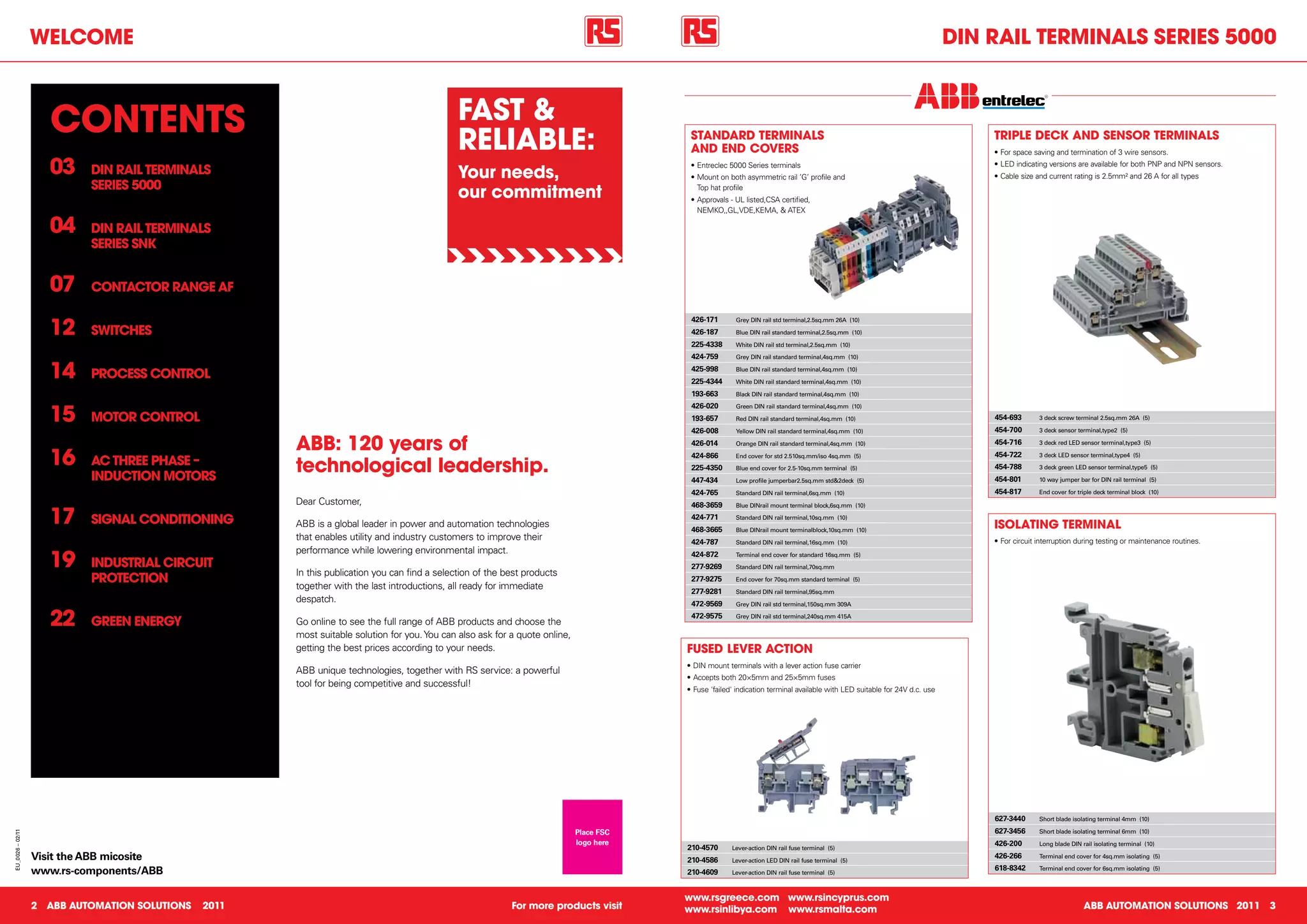 WelCome                                                                                                                                                                                                    Din RAil teRminAlS SeRieS 5000



                     ContentS                                                                 FASt &
                                                                                              ReliABle:                                    StAnDARD teRminAlS
                                                                                                                                           AnD enD CoveRS
                                                                                                                                                                                                                                 tRiPle DeCK AnD SenSoR teRminAlS
                                                                                                                                                                                                                                 •	For	space	saving	and	termination	of	3	wire	sensors.

                     03    Din RAil teRminAlS                                                 your needs,
                                                                                                                                           •	Entreclec	5000	Series	terminals
                                                                                                                                           •	Mount	on	both	asymmetric	rail	’G’	profile	and	
                                                                                                                                                                                                                                 •	LED	indicating	versions	are	available	for	both	PNP	and	NPN	sensors.	
                                                                                                                                                                                                                                 •	Cable	size	and	current	rating	is	2.5mm²	and	26	A	for	all	types
                           SeRieS 5000
                                                                                              our commitment                                 Top	hat	profile
                                                                                                                                           •	Approvals	-	UL	listed,CSA	certified,	
                                                                                                                                             NEMKO,,GL,VDE,KEMA,	&	ATEX

                     04    Din RAil teRminAlS
                           SeRieS SnK


                     07    ContACtoR RAnGe AF


                     12
                                                                                                                                           426-171       Grey DIN rail std terminal,2.5sq.mm 26A (10)

                           SWitCheS                                                                                                        426-187       Blue DIN rail standard terminal,2.5sq.mm (10)

                                                                                                                                           225-4338      White DIN rail std terminal,2.5sq.mm (10)

                                                                                                                                           424-759       Grey DIN rail standard terminal,4sq.mm (10)


                     14    PRoCeSS ContRol
                                                                                                                                           425-998
                                                                                                                                           225-4344
                                                                                                                                                         Blue DIN rail standard terminal,4sq.mm (10)

                                                                                                                                                         White DIN rail standard terminal,4sq.mm (10)

                                                                                                                                           193-663       Black DIN rail standard terminal,4sq.mm (10)



                     15
                                                                                                                                           426-020       Green DIN rail standard terminal,4sq.mm (10)

                           motoR ContRol                                                                                                   193-657       Red DIN rail standard terminal,4sq.mm (10)                              454-693       3 deck screw terminal 2.5sq.mm 26A (5)

                                                                                                                                           426-008       Yellow DIN rail standard terminal,4sq.mm (10)                           454-700       3 deck sensor terminal,type2 (5)

                                                      ABB: 120 years of                                                                    426-014       Orange DIN rail standard terminal,4sq.mm (10)                           454-716       3 deck red LED sensor terminal,type3 (5)


                     16    AC thRee PhASe –
                                                      technological leadership.
                                                                                                                                           424-866
                                                                                                                                           225-4350
                                                                                                                                                         End cover for std 2.510sq.mm/iso 4sq.mm (5)

                                                                                                                                                         Blue end cover for 2.5-10sq.mm terminal (5)
                                                                                                                                                                                                                                 454-722
                                                                                                                                                                                                                                 454-788
                                                                                                                                                                                                                                               3 deck LED sensor terminal,type4 (5)

                                                                                                                                                                                                                                               3 deck green LED sensor terminal,type5 (5)
                           inDuCtion motoRS                                                                                                447-434       Low profile jumperbar2.5sq.mm std&2deck (5)                             454-801       10 way jumper bar for DIN rail terminal (5)

                                                                                                                                           424-765       Standard DIN rail terminal,6sq.mm (10)                                  454-817       End cover for triple deck terminal block (10)
                                                      Dear	Customer,                                                                       468-3659

                     17
                                                                                                                                                         Blue DINrail mount terminal block,6sq.mm (10)

                           SiGnAl ConDitioninG        ABB	is	a	global	leader	in	power	and	automation	technologies	
                                                                                                                                           424-771       Standard DIN rail terminal,10sq.mm (10)
                                                                                                                                                                                                                                 iSolAtinG teRminAl
                                                                                                                                           468-3665      Blue DINrail mount terminalblock,10sq.mm (10)
                                                      that	enables	utility	and	industry	customers	to	improve	their	                        424-787       Standard DIN rail terminal,16sq.mm (10)                                 •	For	circuit	interruption	during	testing	or	maintenance	routines.
                                                      performance	while	lowering	environmental	impact.
                     19    inDuStRiAl CiRCuit
                                                      In	this	publication	you	can	find	a	selection	of	the	best	products	
                                                                                                                                           424-872
                                                                                                                                           277-9269
                                                                                                                                                         Terminal end cover for standard 16sq.mm (5)

                                                                                                                                                         Standard DIN rail terminal,70sq.mm

                           PRoteCtion                 together	with	the	last	introductions,	all	ready	for	immediate	
                                                                                                                                           277-9275      End cover for 70sq.mm standard terminal (5)

                                                                                                                                           277-9281      Standard DIN rail terminal,95sq.mm
                                                      despatch.	                                                                           472-9569      Grey DIN rail std terminal,150sq.mm 309A


                     22    GReen eneRGy               Go	online	to	see	the	full	range	of	ABB	products	and	choose	the	
                                                                                                                                           472-9575      Grey DIN rail std terminal,240sq.mm 415A


                                                      most	suitable	solution	for	you.	You	can	also	ask	for	a	quote	online,	
                                                      getting	the	best	prices	according	to	your	needs.	                                   FuSeD leveR ACtion
                                                                                                                                          •	DIN	mount	terminals	with	a	lever	action	fuse	carrier
                                                      ABB	unique	technologies,	together	with	RS	service:	a	powerful	
                                                                                                                                          •	Accepts	both	20×5mm	and	25×5mm	fuses
                                                      tool	for	being	competitive	and	successful!
                                                                                                                                          •	Fuse	'failed'	indication	terminal	available	with	LED	suitable	for	24V	d.c.	use




                                                                                                                                                                                                                                 627-3440      Short blade isolating terminal 4mm (10)

                                                                                                                              Place FSC                                                                                          627-3456      Short blade isolating terminal 6mm (10)
EU_0026 – 02/11




                                                                                                                              logo here                                                                                          426-200       Long blade DIN rail isolating terminal (10)
                                                                                                                                          210-4570      Lever-action DIN rail fuse terminal (5)
                  Visit the ABB micosite                                                                                                  210-4586      Lever-action LED DIN rail fuse terminal (5)
                                                                                                                                                                                                                                 426-266       Terminal end cover for 4sq.mm isolating (5)

                  www.rs-components/ABB                                                                                                                                                                                          618-8342      Terminal end cover for 6sq.mm isolating (5)
                                                                                                                                          210-4609      Lever-action DIN rail fuse terminal (5)



                                                                                                                                          www.rsgreece.com www.rsincyprus.com
                  2 ABB AutomAtion SolutionS   2011                                                        For more products visit        www.rsinlibya.com www.rsmalta.com                                                                                    ABB AutomAtion SolutionS 2011 3
 