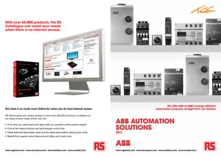 With over 65,000 products, the RS
Catalogue can assist your needs
when there is no internet access.




                                                                                                                                  We offer 680 of ABB's energy efficient
But there is so much more Online for when you do have internet access:                                                    automation products, straight from our shelves.

RS Online gives you instant access to more than 500,000 products. In addition to


                                                                                        ABB AutomAtion
our large product range online, you can:



                                                                                        SolutionS
•	 Find what you need easily and faster with our powerful online product search
•	 Find all the latest products and technologies online first
•	 Check technical data sheets, stock and the latest prices before placing your order   2011
•	 Benefit from special online discounts and offers and much more




www.rsgreece.com www.rsincyprus.com www.rsinlibya.com www.rsmalta.com                   www.rsgreece.com www.rsincyprus.com www.rsinlibya.com www.rsmalta.com
 