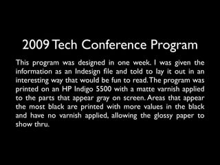 2009 Tech Conference Program
This program was designed in one week. I was given the
information as an Indesign ﬁle and told to lay it out in an
interesting way that would be fun to read. The program was
printed on an HP Indigo 5500 with a matte varnish applied
to the parts that appear gray on screen. Areas that appear
the most black are printed with more values in the black
and have no varnish applied, allowing the glossy paper to
show thru.
 