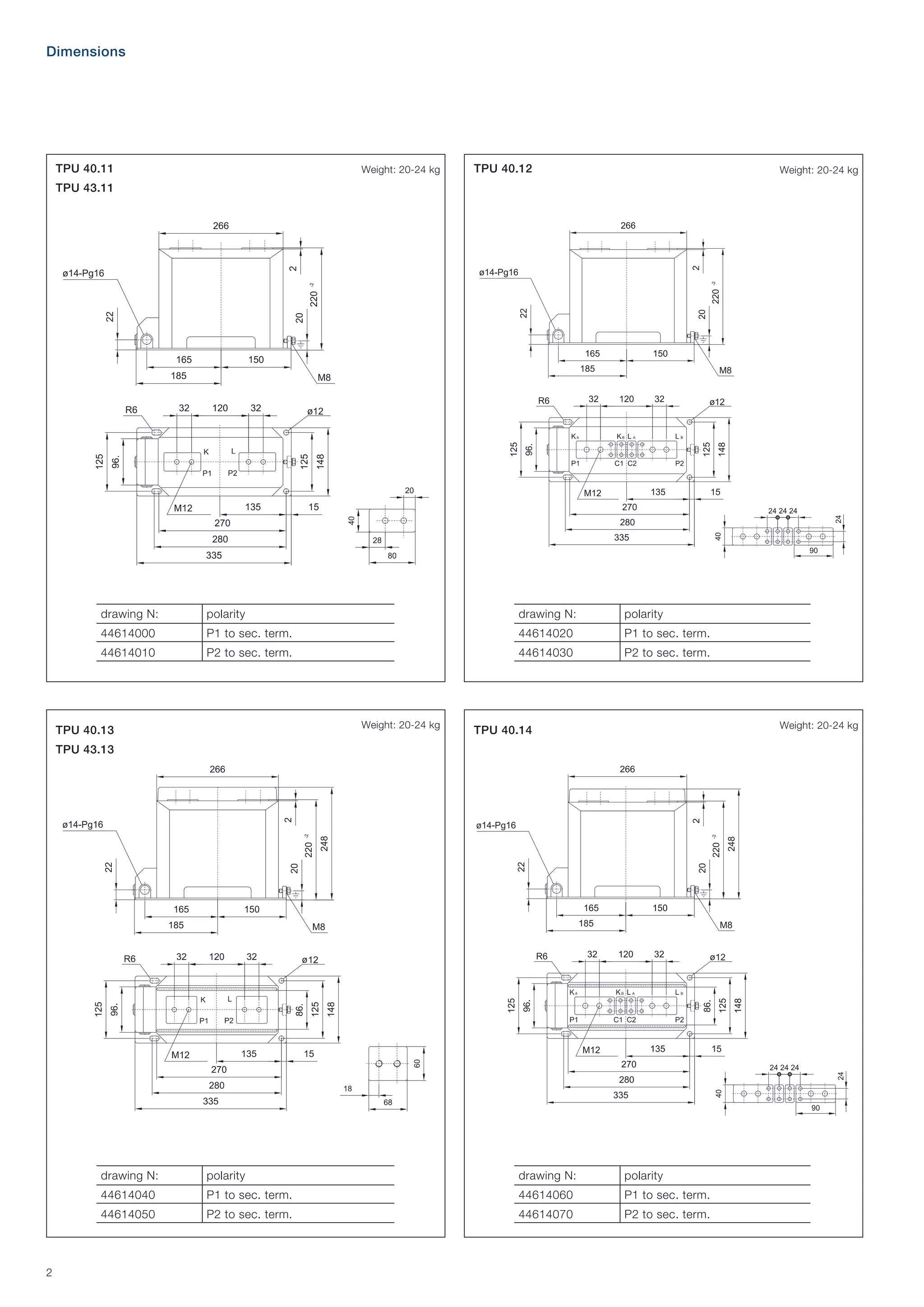 Dimensions

TPU 40.11

Weight: 20-24 kg

TPU 40.12

Weight: 20-24 kg

TPU 43.11

drawing N:

polarity

drawing N:

polarity

44614000

P1 to sec. term.

44614020

P1 to sec. term.

44614010

P2 to sec. term.

44614030

P2 to sec. term.

Weight: 20-24 kg

TPU 40.13

Weight: 20-24 kg

TPU 40.14

TPU 43.13

drawing N:

drawing N:

polarity

44614040

P1 to sec. term.

44614060

P1 to sec. term.

44614050

2

polarity
P2 to sec. term.

44614070

P2 to sec. term.

 