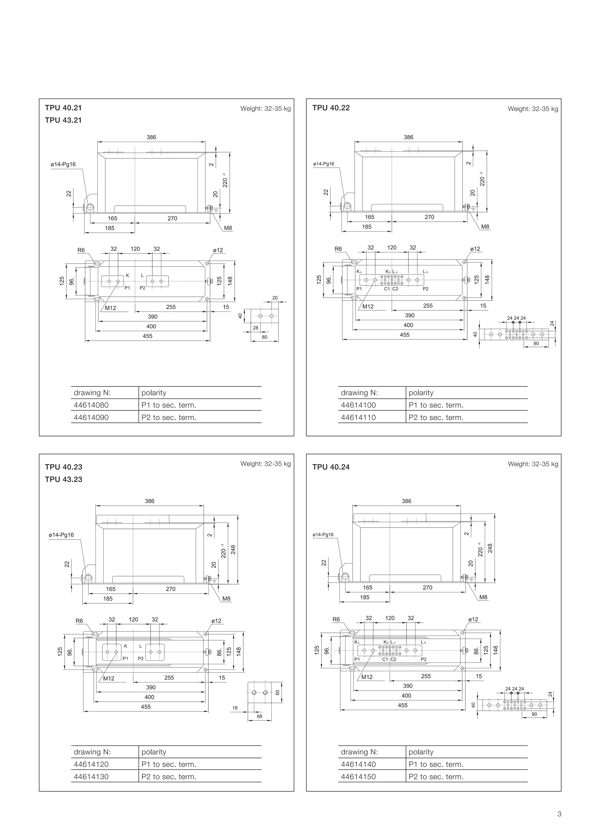 Weight: 32-35 kg

TPU 40.21

Weight: 32-35 kg

TPU 40.22

TPU 43.21

drawing N:

polarity

drawing N:

polarity

44614080

P1 to sec. term.

44614100

P1 to sec. term.

44614090

P2 to sec. term.

44614110

P2 to sec. term.

Weight: 32-35 kg

TPU 40.23

Weight: 32-35 kg

TPU 40.24

TPU 43.23

drawing N:

polarity

drawing N:

polarity

44614120

P1 to sec. term.

44614140

P1 to sec. term.

44614130

P2 to sec. term.

44614150

P2 to sec. term.

3

 