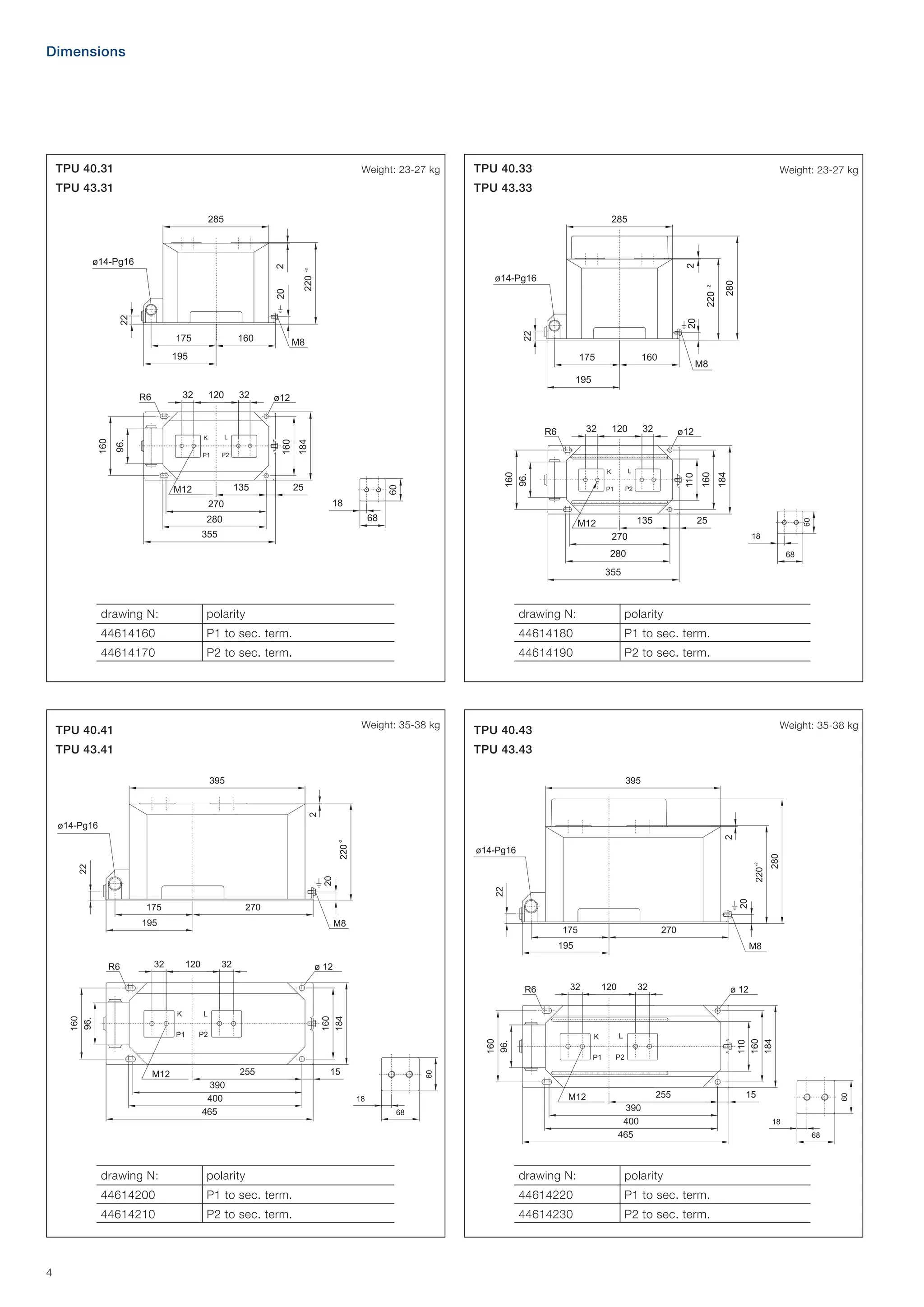 Dimensions

TPU 40.31

Weight: 23-27 kg

TPU 43.31

TPU 40.33

Weight: 23-27 kg

TPU 43.33

drawing N:

polarity

drawing N:

polarity

44614160

P1 to sec. term.

44614180

P1 to sec. term.

44614170

P2 to sec. term.

44614190

P2 to sec. term.

Weight: 35-38 kg

TPU 40.41
TPU 43.41

Weight: 35-38 kg

TPU 40.43
TPU 43.43

drawing N:

drawing N:

polarity

44614200

P1 to sec. term.

44614220

P1 to sec. term.

44614210

4

polarity
P2 to sec. term.

44614230

P2 to sec. term.

 
