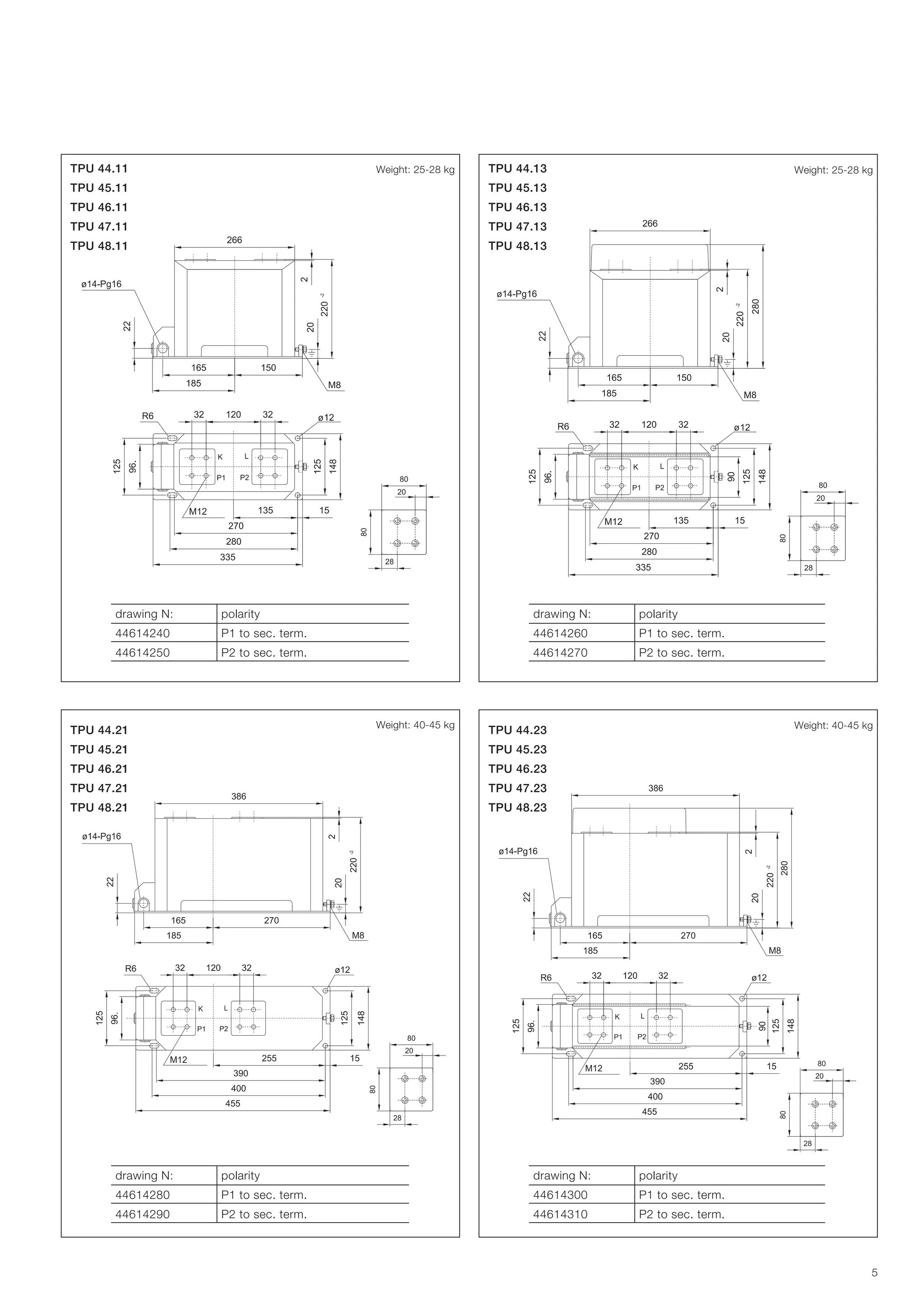 Weight: 25-28 kg

TPU 44.11

Weight: 25-28 kg

TPU 44.13

TPU 45.11

TPU 45.13

TPU 46.11

TPU 46.13

TPU 47.11

TPU 47.13

TPU 48.11

TPU 48.13

drawing N:

polarity

drawing N:

polarity

44614240

P1 to sec. term.

44614260

P1 to sec. term.

44614250

P2 to sec. term.

44614270

P2 to sec. term.

Weight: 40-45 kg

TPU 44.21

Weight: 40-45 kg

TPU 44.23

TPU 45.21

TPU 45.23

TPU 46.21

TPU 46.23

TPU 47.21

TPU 47.23

TPU 48.21

TPU 48.23

drawing N:

polarity

drawing N:

polarity

44614280

P1 to sec. term.

44614300

P1 to sec. term.

44614290

P2 to sec. term.

44614310

P2 to sec. term.

5

 