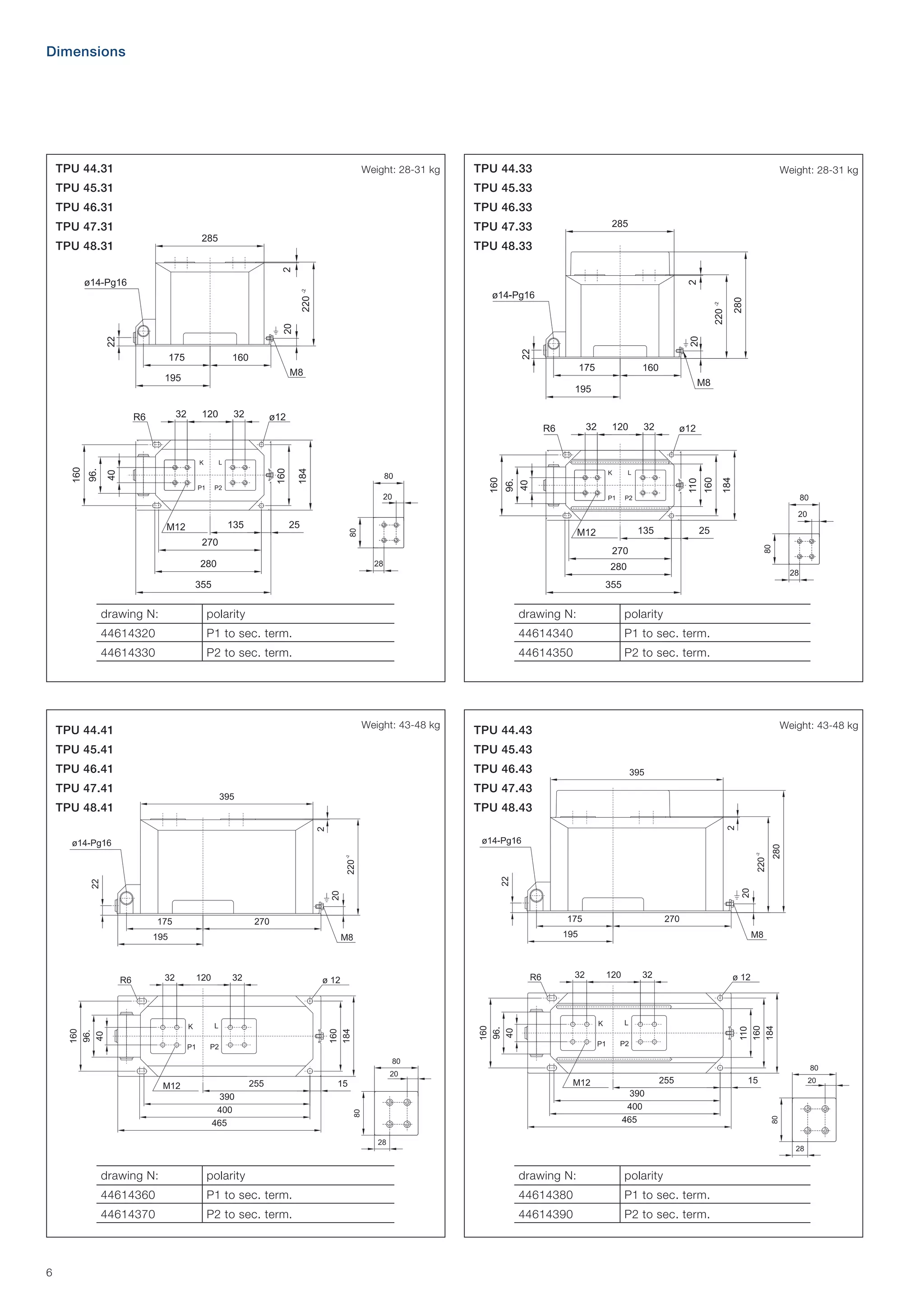 Dimensions

TPU 44.31

Weight: 28-31 kg

TPU 44.33

TPU 45.31

Weight: 28-31 kg

TPU 45.33

TPU 46.31

TPU 46.33

TPU 47.31

TPU 47.33

TPU 48.31

TPU 48.33

drawing N:

polarity

drawing N:

polarity

44614320

P1 to sec. term.

44614340

P1 to sec. term.

44614330

P2 to sec. term.

44614350

P2 to sec. term.

Weight: 43-48 kg

TPU 44.41

Weight: 43-48 kg

TPU 44.43

TPU 45.41

TPU 45.43

TPU 46.41

TPU 46.43

TPU 47.41

TPU 47.43

TPU 48.41

TPU 48.43

drawing N:

drawing N:

polarity

44614360

P1 to sec. term.

44614380

P1 to sec. term.

44614370

6

polarity
P2 to sec. term.

44614390

P2 to sec. term.

 