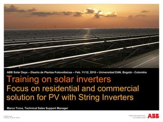 © ABB Group
February 16, 2016 | Slide 1
Training on solar inverters
Focus on residential and commercial
solution for PV with String Inverters
ABB Solar Days – Diseño de Plantas Fotovoltaicas – Feb. 11/12, 2016 – Universidad EAN, Bogotá - Colombia
Marco Trova, Technical Sales Support Manager
 