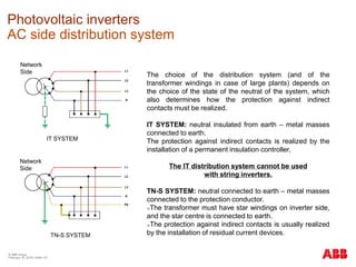 © ABB Group
February 16, 2016 | Slide 137
Photovoltaic inverters
AC side distribution system
The choice of the distribution system (and of the
transformer windings in case of large plants) depends on
the choice of the state of the neutral of the system, which
also determines how the protection against indirect
contacts must be realized.
IT SYSTEM: neutral insulated from earth – metal masses
connected to earth.
The protection against indirect contacts is realized by the
installation of a permanent insulation controller.
The IT distribution system cannot be used
with string inverters.
TN-S SYSTEM: neutral connected to earth – metal masses
connected to the protection conductor.
The transformer must have star windings on inverter side,
and the star centre is connected to earth.
The protection against indirect contacts is usually realized
by the installation of residual current devices.
Network
Side
Network
Side
IT SYSTEM
TN-S SYSTEM
 