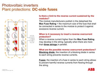 © ABB Group
February 16, 2016 | Slide 149
Photovoltaic inverters
Plant protections: DC-side fuses
Is there a limit to the reverse current sustained by the
modules?
The module manufacturers publish in the datasheet the
Max Fuse Rating = the maximum size of the fuse that shall
be connected in series to the module to protect it against
excessive reverse current.
When is it necessary to insert a reverse overcurrent
protection?
When a reverse current higher than the Max Fuse Rating
may develop in the string; typically when there are more
than three strings in parallel.
What are the possible reverse overcurrent protections?
Blocking diode: the insertion of a blocking diode in series
to each string prevents reverse currents.
Fuses: the insertion of a fuse in series to each string allows
to prevent harmful reverse currents from flowing through
the string.
 