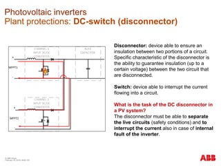 © ABB Group
February 16, 2016 | Slide 150
Photovoltaic inverters
Plant protections: DC-switch (disconnector)
Disconnector: device able to ensure an
insulation between two portions of a circuit.
Specific characteristic of the disconnector is
the ability to guarantee insulation (up to a
certain voltage) between the two circuit that
are disconnected.
Switch: device able to interrupt the current
flowing into a circuit.
What is the task of the DC disconnector in
a PV system?
The disconnector must be able to separate
the live circuits (safety conditions) and to
interrupt the current also in case of internal
fault of the inverter.
 