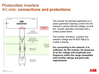 © ABB Group
February 16, 2016 | Slide 151
Photovoltaic inverters
AC-side: connections and protections
The inverter for grid-tied application is a
power generator injecting current into the
network in phase with the voltage, so that
the inverter operates nominally with a
unitary power factor.
The inverter, therefore, 'sustains' the
network voltage and IS NOT ABLE to
modify it directly.
For connecting to the network, it is
sufficient, for the inverter, the presence
of an AC voltage with amplitude and
frequency within the range compatible
with inverter ratings and grid code
requirements
ABB
INVERTER
 
