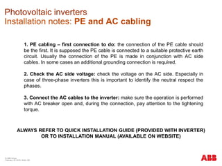 © ABB Group
February 16, 2016 | Slide 158
Photovoltaic inverters
Installation notes: PE and AC cabling
1. PE cabling – first connection to do: the connection of the PE cable should
be the first. It is supposed the PE cable is connected to a suitable protective earth
circuit. Usually the connection of the PE is made in conjunction with AC side
cables. In some cases an additional grounding connection is required.
2. Check the AC side voltage: check the voltage on the AC side. Especially in
case of three-phase inverters this is important to identify the neutral respect the
phases.
3. Connect the AC cables to the inverter: make sure the operation is performed
with AC breaker open and, during the connection, pay attention to the tightening
torque.
ALWAYS REFER TO QUICK INSTALLATION GUIDE (PROVIDED WITH INVERTER)
OR TO INSTALLATION MANUAL (AVAILABLE ON WEBSITE)
 