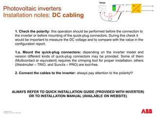 © ABB Group
February 16, 2016 | Slide 165
Photovoltaic inverters
Installation notes: DC cabling
1. Check the polarity: this operation should be performed before the connection to
the inverter or before mounting of the quick-plug connectors. During this check it
would be important to measure the DC voltage and to compare with the value in the
configuration report.
1.a. Mount the quick-plug connectors: depending on the inverter model and
version different kinds of quick-plug connectors may be provided. Some of them
(Multicontact or equivalent) requires the crimping tool for proper installation, others
(Weidmuller – TRIO, and Sunclix – PRO) are tool-free.
2. Connect the cables to the inverter: always pay attention to the polarity!!!
ALWAYS REFER TO QUICK INSTALLATION GUIDE (PROVIDED WITH INVERTER)
OR TO INSTALLATION MANUAL (AVAILABLE ON WEBSITE)
Vmax
 