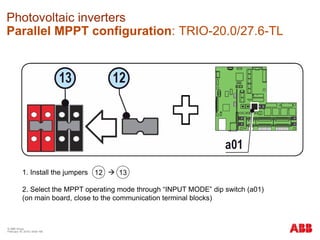 © ABB Group
February 16, 2016 | Slide 168
Photovoltaic inverters
Parallel MPPT configuration: TRIO-20.0/27.6-TL
1. Install the jumpers 
2. Select the MPPT operating mode through “INPUT MODE” dip switch (a01)
(on main board, close to the communication terminal blocks)
12 13
 