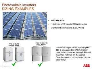 © ABB Group
February 16, 2016 | Slide 213
Photovoltaic inverters
SIZING EXAMPLES
• 66,5 kW plant
• 14 strings of 19 panels(250W) in series
• 2 Different orientations (East, West)
PRO 33 OUTD
SINGLE MPPT
TRIO 27.6 OUTD
DUAL MPPT
In case of Single MPPT inverter (PRO
33), 7 strings on the EAST direction
have to be connected to one PRO and
the other 7 strings on the WEST
Direction have to be connected on the
other PRO
 