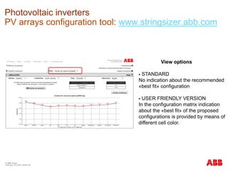 © ABB Group
February 16, 2016 | Slide 216
Photovoltaic inverters
PV arrays configuration tool: www.stringsizer.abb.com
View options
 STANDARD
No indication about the recommended
«best fit» configuration
 USER FRIENDLY VERSION
In the configuration matrix indication
about the «best fit» of the proposed
configurations is provided by means of
different cell color.
 