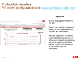 © ABB Group
February 16, 2016 | Slide 218
Photovoltaic inverters
PV arrays configuration tool: www.stringsizer.abb.com
Input data
Select language to start to use
the tool
Select the installation continent,
country and location where the
PV plant will be installed.
Optimal installation conditions
and irradiance are provided for
reference: in case the installation
will not be made according to
optimal conditions the overload
of the inverter may be
considered.
 