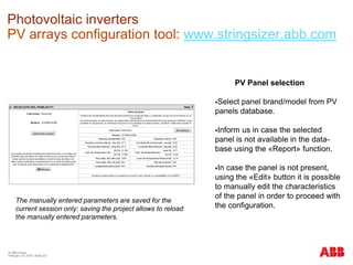 © ABB Group
February 16, 2016 | Slide 221
Photovoltaic inverters
PV arrays configuration tool: www.stringsizer.abb.com
PV Panel selection
Select panel brand/model from PV
panels database.
Inform us in case the selected
panel is not available in the data-
base using the «Report» function.
In case the panel is not present,
using the «Edit» button it is possible
to manually edit the characteristics
of the panel in order to proceed with
the configuration.
The manually entered parameters are saved for the
current session only: saving the project allows to reload
the manually entered parameters.
 