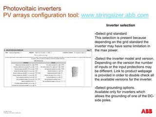 © ABB Group
February 16, 2016 | Slide 223
Photovoltaic inverters
PV arrays configuration tool: www.stringsizer.abb.com
Inverter selection
Select grid standard
This selection is present because
depending on the grid standard the
inverter may have some limitation in
the max power.
Select the inverter model and version.
Depending on the version the number
of inputs or the input protections may
be different. Link to product webpage
is provided in order to double check all
the available versions for the inverter.
Select grounding options.
Available only for inverters which
allows the grounding of one of the DC-
side poles.
 