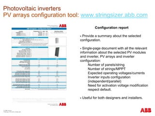 © ABB Group
February 16, 2016 | Slide 226
Photovoltaic inverters
PV arrays configuration tool: www.stringsizer.abb.com
Configuration report
 Provide a summary about the selected
configuration.
 Single-page document with all the relevant
information about the selected PV modules
and inverter, PV arrays and inverter
configuration:
Number of panels/string
Number of strings/MPPT
Expected operating voltages/currents
Inverter inputs configuration
(independent/parallel)
Need for activation voltage modification
respect default.
 Useful for both designers and installers.
 