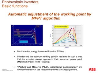 Photovoltaic inverters
Basic functions
0
1
2
3
4
5
6
7
0 100 200 300 400 500
Voltage
Power
Conventional P&O
Automatic adjustment of the working point by
MPPT algorithm
• Maximize the energy harvested from the PV field
• Inverter find the optimum working point in real time in such a way
that the modules always operate in their maximum power point
(Maximum Power Point Tracking).
• “Perturb and Observe (P&O), incremental conductance” are
two techniques that use most conventional tracking algorithms.© ABB Group
February 16, 2016 | Slide 34
 