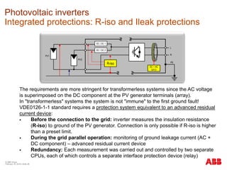 © ABB Group
February 16, 2016 | Slide 36
Photovoltaic inverters
Integrated protections: R-iso and Ileak protections
PV1
PV2
DC / DC 1
DC / DC 2
R-iso
L
N
DC + AC
GFCI
PE
The requirements are more stringent for transformerless systems since the AC voltage
is superimposed on the DC component at the PV generator terminals (array).
In "transformerless" systems the system is not "immune" to the first ground fault!
VDE0126-1-1 standard requires a protection system equivalent to an advanced residual
current device:
 Before the connection to the grid: inverter measures the insulation resistance
(R-iso) to ground of the PV generator. Connection is only possible if R-iso is higher
than a preset limit.
 During the grid parallel operation: monitoring of ground leakage current (AC +
DC component) – advanced residual current device
 Redundancy: Each measurement was carried out and controlled by two separate
CPUs, each of which controls a separate interface protection device (relay)
 