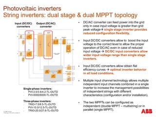 © ABB Group
February 16, 2016 | Slide 41
Photovoltaic inverters
String inverters: dual stage & dual MPPT topology
 DC/AC converter can feed power into the grid
only in case input voltage is greater than grid
peak voltage single stage inverter provides
reduced configuration flexibility.
 Input DC/DC converters allow to boost the input
voltage to the correct level to allow the proper
operation of DC/AC even in case of reduced
input voltage  DC/DC input converters allow
wider input voltage range than single stage
inverters.
 Input DC/DC converters allow obtain flat
efficiency curves  optimal inverter behavior
in all load conditions.
 Multiple input channel technology allows multiple
independent input channels combined in a single
inverter to increase the management possibilities
of independent strings with different
characteristics (configuration and/or installation).
 The two MPPTs can be configured as
independent (double MPPT – multistring) or in
parallel (single MPPT).
Input (DC/DC)
converters
Output (DC/AC)
converter
Single-phase inverters:
- PVI-3.0/3.6/4.2-TL-OUTD
- PVI-5000/6000-TL-OUTD
Three-phase inverters:
- TRIO-7.5/8.5-TL-OUTD
- PVI-10.0/12.5-TL-OUTD
- TRIO-20.0/27.6-TL-OUTD
 