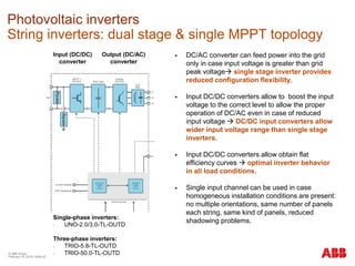 © ABB Group
February 16, 2016 | Slide 42
Photovoltaic inverters
String inverters: dual stage & single MPPT topology
Input (DC/DC)
converter
Output (DC/AC)
converter
Single-phase inverters:
- UNO-2.0/3.0-TL-OUTD
Three-phase inverters:
- TRIO-5.8-TL-OUTD
- TRIO-50.0-TL-OUTD
 DC/AC converter can feed power into the grid
only in case input voltage is greater than grid
peak voltage single stage inverter provides
reduced configuration flexibility.
 Input DC/DC converters allow to boost the input
voltage to the correct level to allow the proper
operation of DC/AC even in case of reduced
input voltage  DC/DC input converters allow
wider input voltage range than single stage
inverters.
 Input DC/DC converters allow obtain flat
efficiency curves  optimal inverter behavior
in all load conditions.
 Single input channel can be used in case
homogeneous installation conditions are present:
no multiple orientations, same number of panels
each string, same kind of panels, reduced
shadowing problems.
 
