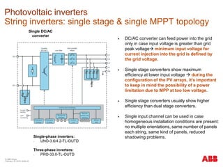 © ABB Group
February 16, 2016 | Slide 43
Photovoltaic inverters
String inverters: single stage & single MPPT topology
Single DC/AC
converter
 DC/AC converter can feed power into the grid
only in case input voltage is greater than grid
peak voltage minimum input voltage for
current injection into the grid is defined by
the grid voltage.
 Single stage converters show maximum
efficiency at lower input voltage  during the
configuration of the PV arrays, it’s important
to keep in mind the possibility of a power
limitation due to MPP at too low voltage.
 Single stage converters usually show higher
efficiency than dual stage converters.
 Single input channel can be used in case
homogeneous installation conditions are present:
no multiple orientations, same number of panels
each string, same kind of panels, reduced
shadowing problems.Single-phase inverters:
- UNO-3.6/4.2-TL-OUTD
Three-phase inverters:
- PRO-33.0-TL-OUTD
 