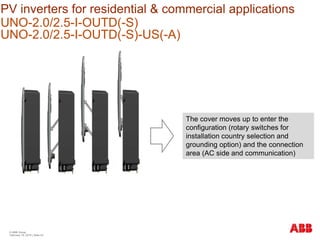 PV inverters for residential & commercial applications
UNO-2.0/2.5-I-OUTD(-S)
UNO-2.0/2.5-I-OUTD(-S)-US(-A)
© ABB Group
February 16, 2016 | Slide 53
The cover moves up to enter the
configuration (rotary switches for
installation country selection and
grounding option) and the connection
area (AC side and communication)
 