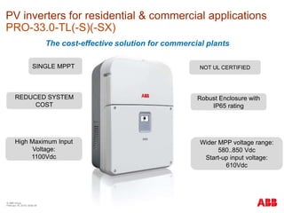 © ABB Group
February 16, 2016 | Slide 59
PV inverters for residential & commercial applications
PRO-33.0-TL(-S)(-SX)
The cost-effective solution for commercial plants
Robust Enclosure with
IP65 rating
SINGLE MPPT
REDUCED SYSTEM
COST
High Maximum Input
Voltage:
1100Vdc
Wider MPP voltage range:
580..850 Vdc
Start-up input voltage:
610Vdc
NOT UL CERTIFIED
 