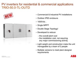 © ABB Group
February 16, 2016 | Slide 69
PV inverters for residential & commercial applications
TRIO-50.0-TL-OUTD
• Commercial & Industrial PV installations
• Outdoor IP65 enclosure
• 1000Vdc .
• Single MPPT
• Double Stage Topology!
• Developed to reduce:
- the overall plant cost
- the installation cost, not requiring
any major commissioning activity.
• Light weight and construction make the unit
manageable by a team of 2 people
• Multiple versions to meet plant designer
requirements
 