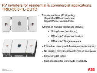 © ABB Group
February 16, 2016 | Slide 70
PV inverters for residential & commercial applications
TRIO-50.0-TL-OUTD
• Transformer-less (TL) topology
Separated DC compartment
Separated AC compartment
Offered in multiple versions to include:
• String fuses (monitored)
• DC and AC disconnect switch
• DC and AC Surge arrestors
• Forced air cooling with field replaceable fan tray
• No display. Only 3 functional LEDs in front cover
• Grounding Kit option
• Multi-standard for world wide availability
 