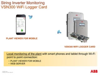Local monitoring of the plant with smart phones and tablet through Wi-Fi
point to point connection:
• PLANT VIEWER FOR MOBILE
• WEB SERVER
VSN300 WIFI LOGGER CARD
PLANT VIEWER FOR MOBILE
String Inverter Monitoring
VSN300 WiFi Logger Card
© ABB Group
February 16, 2016 | Slide 76
 