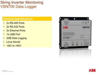 String Inverter Monitoring
VSN700 Data Logger
General Specifications
• 2x RS-485 Ports
• 2x RS-232 Ports
• 2x Ethernet Ports
• 1x USB Port
• 2GB Data Logging
• Linux Kernel
• -40C to +85C
© ABB Group
February 16, 2016 | Slide 80
 