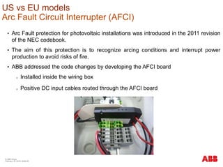 © ABB Group
February 16, 2016 | Slide 93
US vs EU models
Arc Fault Circuit Interrupter (AFCI)
• Arc Fault protection for photovoltaic installations was introduced in the 2011 revision
of the NEC codebook.
• The aim of this protection is to recognize arcing conditions and interrupt power
production to avoid risks of fire.
• ABB addressed the code changes by developing the AFCI board
o Installed inside the wiring box
o Positive DC input cables routed through the AFCI board
 
