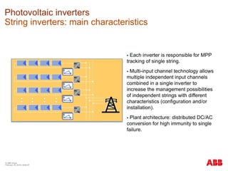 © ABB Group
February 16, 2016 | Slide 97
Photovoltaic inverters
String inverters: main characteristics
 Each inverter is responsible for MPP
tracking of single string.
 Multi-input channel technology allows
multiple independent input channels
combined in a single inverter to
increase the management possibilities
of independent strings with different
characteristics (configuration and/or
installation).
 Plant architecture: distributed DC/AC
conversion for high immunity to single
failure.
 