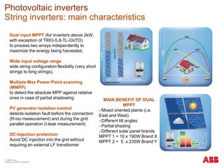 © ABB Group
February 16, 2016 | Slide 98
Photovoltaic inverters
String inverters: main characteristics
Dual input MPPT (for inverters above 2kW,
with exception of TRIO-5.8-TL-OUTD)
to process two arrays independently to
maximize the energy being harvested.
Wide input voltage range
wide string configuration flexibility (very short
strings to long strings).
Multiple Max Power Point scanning
(MMPP)
to detect the absolute MPP against relative
ones in case of partial shadowing
PV generator isolation control
detects isolation fault before the connection
(R-iso measurement) and during the grid
parallel operation (I-leak measurement)
DC-Injection protection
Avoid DC injection into the grid without
requiring an external LF transformer
MAIN BENEFIT OF DUAL
MPPT
Mixed oriented plants (i.e.
East and West)
Different tilt angles
Partial shading
Different solar panel brands
MPPT 1 = 10 x 190W Brand X
MPPT 2 = 5 x 235W Brand Y
 