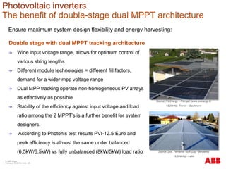 Ensure maximum system design flexibility and energy harvesting:
Double stage with dual MPPT tracking architecture
 Wide input voltage range, allows for optimum control of
various string lengths
 Different module technologies = different fill factors,
demand for a wider mpp voltage range
 Dual MPP tracking operate non-homogeneous PV arrays
as effectively as possible
 Stability of the efficiency against input voltage and load
ratio among the 2 MPPT’s is a further benefit for system
designers.
 According to Photon’s test results PVI-12.5 Euro and
peak efficiency is almost the same under balanced
(6.5kW/6.5kW) vs fully unbalanced (8kW/5kW) load ratio
Source: PV Energy – Frangart (www.pvenergy.it)
13,20kWp, Tramin – Bachmann
Source: Dott. Fernando Goffi (Dtp - Bergamo)
19,584kWp - Lallio
Photovoltaic inverters
The benefit of double-stage dual MPPT architecture
© ABB Group
February 16, 2016 | Slide 100
 